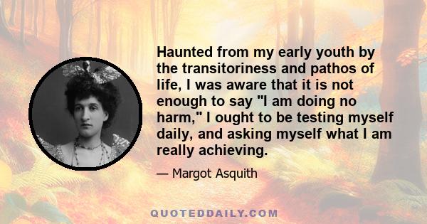 Haunted from my early youth by the transitoriness and pathos of life, I was aware that it is not enough to say I am doing no harm, I ought to be testing myself daily, and asking myself what I am really achieving.