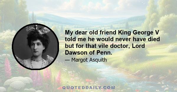 My dear old friend King George V told me he would never have died but for that vile doctor, Lord Dawson of Penn.