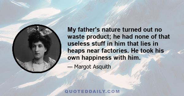 My father's nature turned out no waste product; he had none of that useless stuff in him that lies in heaps near factories. He took his own happiness with him.