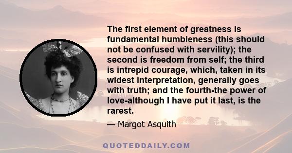 The first element of greatness is fundamental humbleness (this should not be confused with servility); the second is freedom from self; the third is intrepid courage, which, taken in its widest interpretation, generally 