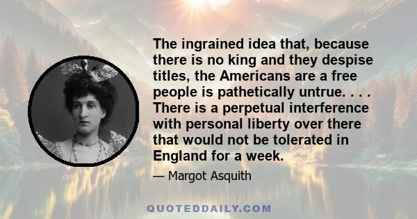 The ingrained idea that, because there is no king and they despise titles, the Americans are a free people is pathetically untrue. . . . There is a perpetual interference with personal liberty over there that would not