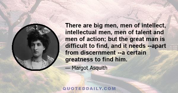 There are big men, men of intellect, intellectual men, men of talent and men of action; but the great man is difficult to find, and it needs --apart from discernment --a certain greatness to find him.