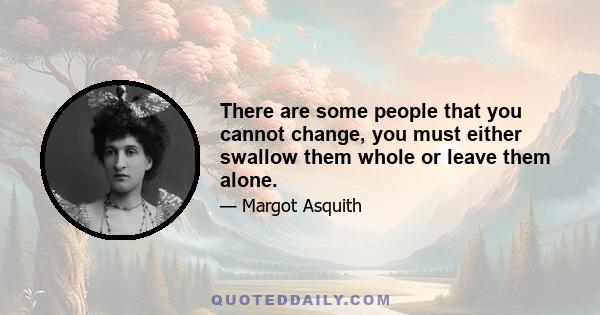 There are some people that you cannot change, you must either swallow them whole or leave them alone.