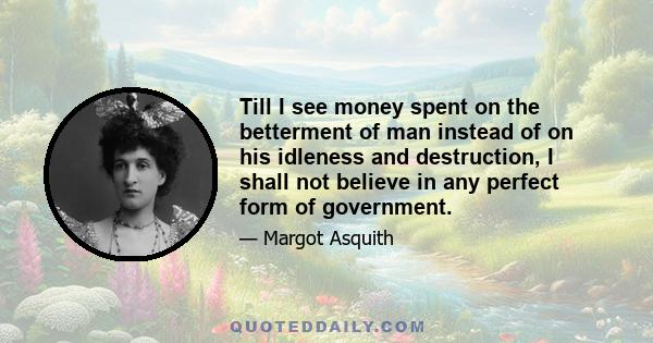 Till I see money spent on the betterment of man instead of on his idleness and destruction, I shall not believe in any perfect form of government.