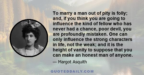 To marry a man out of pity is folly; and, if you think you are going to influence the kind of fellow who has never had a chance, poor devil, you are profoundly mistaken. One can only influence the strong characters in