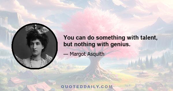 You can do something with talent, but nothing with genius.