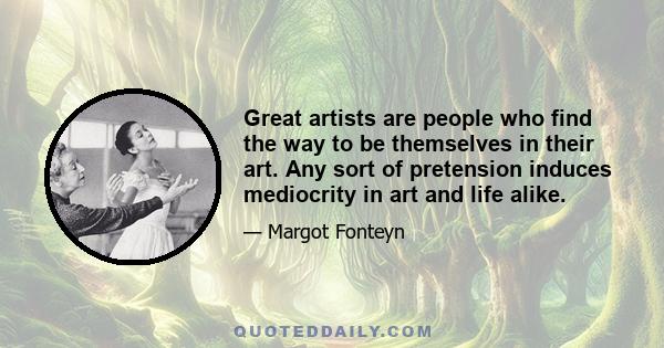 Great artists are people who find the way to be themselves in their art. Any sort of pretension induces mediocrity in art and life alike.