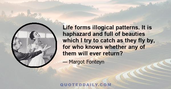 Life forms illogical patterns. It is haphazard and full of beauties which I try to catch as they fly by, for who knows whether any of them will ever return?