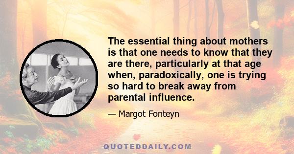 The essential thing about mothers is that one needs to know that they are there, particularly at that age when, paradoxically, one is trying so hard to break away from parental influence.