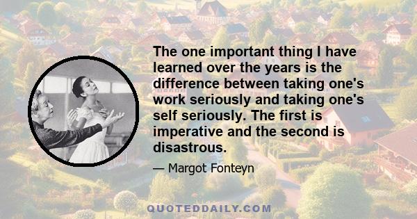 The one important thing I have learned over the years is the difference between taking one's work seriously and taking one's self seriously. The first is imperative and the second is disastrous.