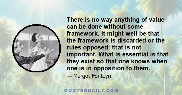 There is no way anything of value can be done without some framework. It might well be that the framework is discarded or the rules opposed; that is not important. What is essential is that they exist so that one knows