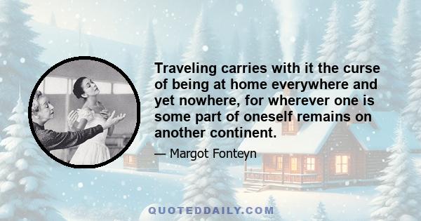 Traveling carries with it the curse of being at home everywhere and yet nowhere, for wherever one is some part of oneself remains on another continent.