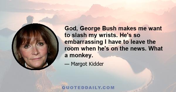 God, George Bush makes me want to slash my wrists. He's so embarrassing I have to leave the room when he's on the news. What a monkey.