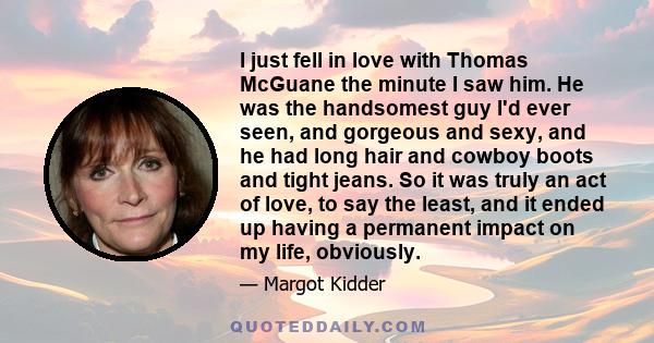 I just fell in love with Thomas McGuane the minute I saw him. He was the handsomest guy I'd ever seen, and gorgeous and sexy, and he had long hair and cowboy boots and tight jeans. So it was truly an act of love, to say 