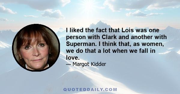 I liked the fact that Lois was one person with Clark and another with Superman. I think that, as women, we do that a lot when we fall in love.