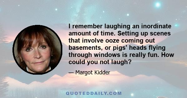 I remember laughing an inordinate amount of time. Setting up scenes that involve ooze coming out basements, or pigs' heads flying through windows is really fun. How could you not laugh?