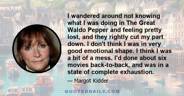 I wandered around not knowing what I was doing in The Great Waldo Pepper and feeling pretty lost, and they rightly cut my part down. I don't think I was in very good emotional shape. I think I was a bit of a mess. I'd