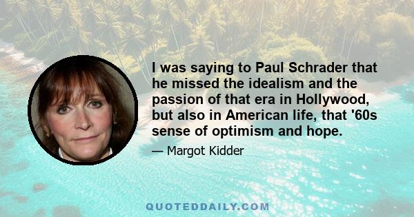 I was saying to Paul Schrader that he missed the idealism and the passion of that era in Hollywood, but also in American life, that '60s sense of optimism and hope.