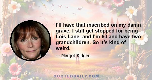 I'll have that inscribed on my damn grave. I still get stopped for being Lois Lane, and I'm 60 and have two grandchildren. So it's kind of weird.