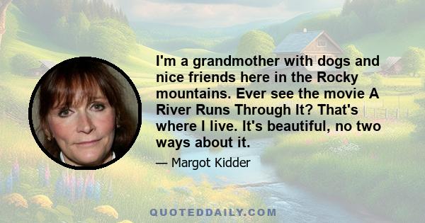 I'm a grandmother with dogs and nice friends here in the Rocky mountains. Ever see the movie A River Runs Through It? That's where I live. It's beautiful, no two ways about it.