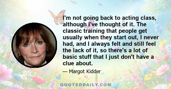 I'm not going back to acting class, although I've thought of it. The classic training that people get usually when they start out, I never had, and I always felt and still feel the lack of it, so there's a lot of basic