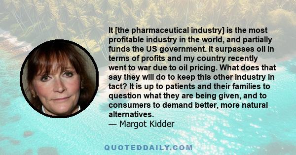 It [the pharmaceutical industry] is the most profitable industry in the world, and partially funds the US government. It surpasses oil in terms of profits and my country recently went to war due to oil pricing. What