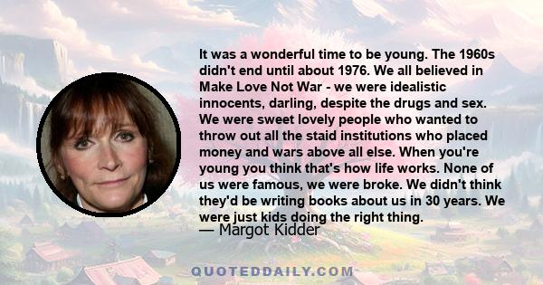 It was a wonderful time to be young. The 1960s didn't end until about 1976. We all believed in Make Love, Not War. We were idealistic innocents, despite the drugs and sex.