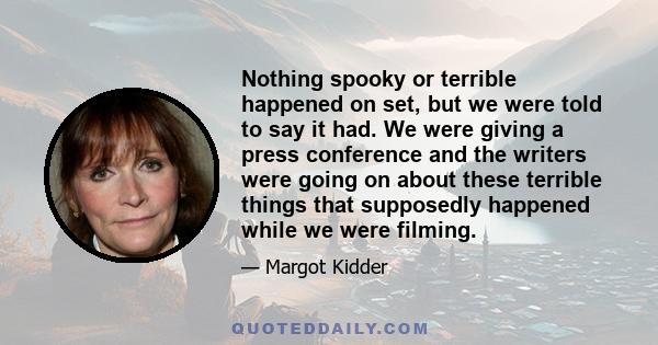 Nothing spooky or terrible happened on set, but we were told to say it had. We were giving a press conference and the writers were going on about these terrible things that supposedly happened while we were filming.