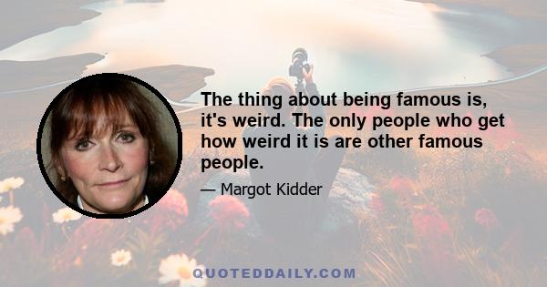 The thing about being famous is, it's weird. The only people who get how weird it is are other famous people.