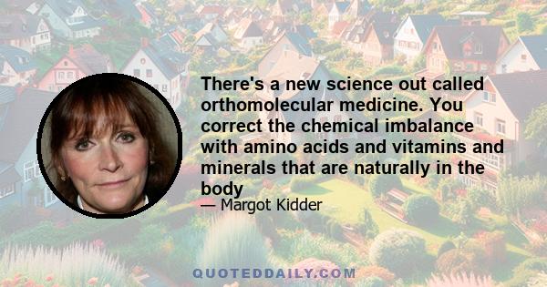 There's a new science out called orthomolecular medicine. You correct the chemical imbalance with amino acids and vitamins and minerals that are naturally in the body