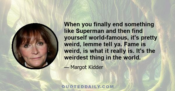 When you finally end something like Superman and then find yourself world-famous, it's pretty weird, lemme tell ya. Fame is weird, is what it really is. It's the weirdest thing in the world.