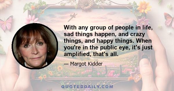 With any group of people in life, sad things happen, and crazy things, and happy things. When you're in the public eye, it's just amplified, that's all.