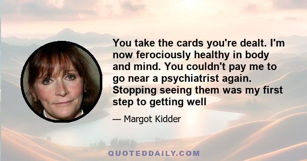 You take the cards you're dealt. I'm now ferociously healthy in body and mind. You couldn't pay me to go near a psychiatrist again. Stopping seeing them was my first step to getting well