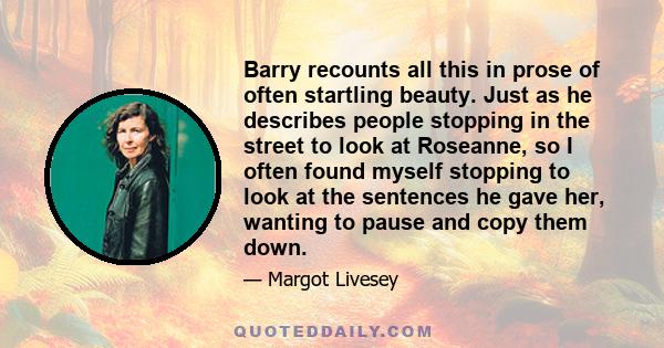 Barry recounts all this in prose of often startling beauty. Just as he describes people stopping in the street to look at Roseanne, so I often found myself stopping to look at the sentences he gave her, wanting to pause 