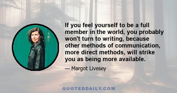 If you feel yourself to be a full member in the world, you probably won't turn to writing, because other methods of communication, more direct methods, will strike you as being more available.