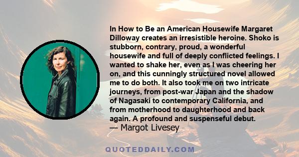 In How to Be an American Housewife Margaret Dilloway creates an irresistible heroine. Shoko is stubborn, contrary, proud, a wonderful housewife and full of deeply conflicted feelings. I wanted to shake her, even as I