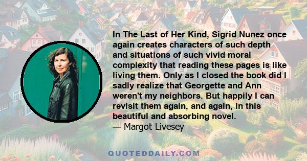 In The Last of Her Kind, Sigrid Nunez once again creates characters of such depth and situations of such vivid moral complexity that reading these pages is like living them. Only as I closed the book did I sadly realize 