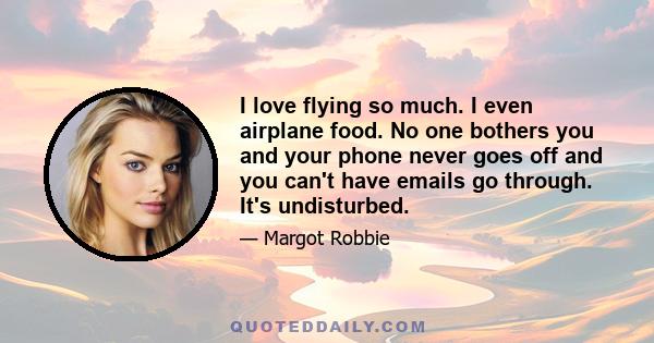 I love flying so much. I even airplane food. No one bothers you and your phone never goes off and you can't have emails go through. It's undisturbed.