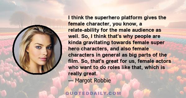 I think the superhero platform gives the female character, you know, a relate-ability for the male audience as well. So, I think that's why people are kinda gravitating towards female super hero characters, and also