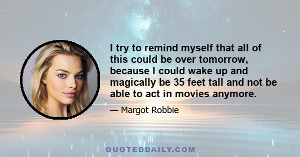 I try to remind myself that all of this could be over tomorrow, because I could wake up and magically be 35 feet tall and not be able to act in movies anymore.