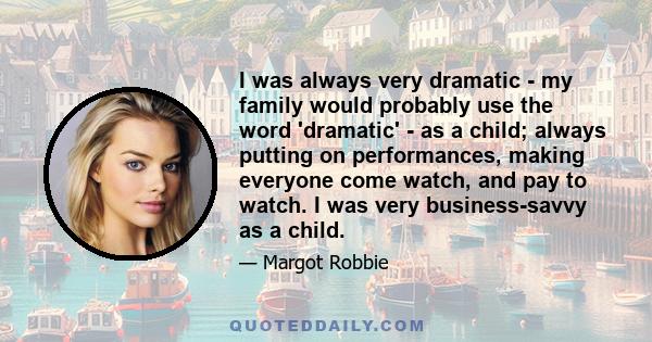 I was always very dramatic - my family would probably use the word 'dramatic' - as a child; always putting on performances, making everyone come watch, and pay to watch. I was very business-savvy as a child.