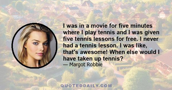 I was in a movie for five minutes where I play tennis and I was given five tennis lessons for free. I never had a tennis lesson. I was like, that's awesome! When else would I have taken up tennis?