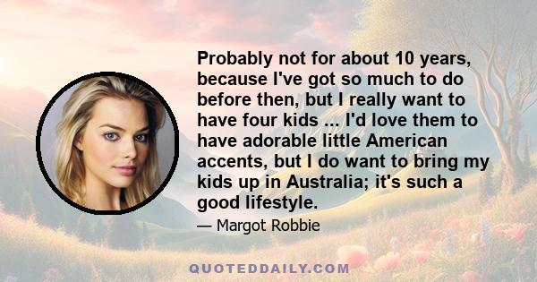 Probably not for about 10 years, because I've got so much to do before then, but I really want to have four kids ... I'd love them to have adorable little American accents, but I do want to bring my kids up in