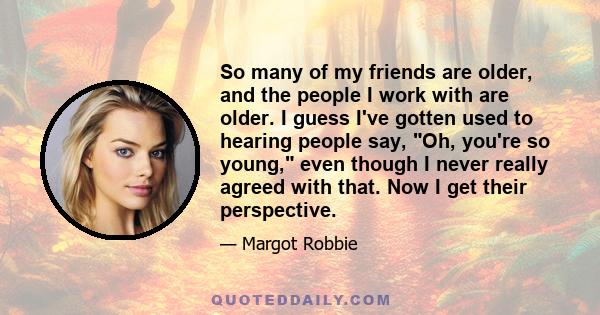 So many of my friends are older, and the people I work with are older. I guess I've gotten used to hearing people say, Oh, you're so young, even though I never really agreed with that. Now I get their perspective.