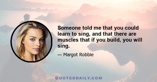 Someone told me that you could learn to sing, and that there are muscles that if you build, you will sing.