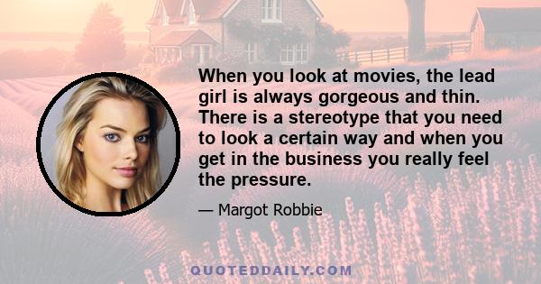 When you look at movies, the lead girl is always gorgeous and thin. There is a stereotype that you need to look a certain way and when you get in the business you really feel the pressure.