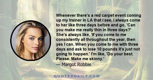 Whenever there's a red carpet event coming up my trainer in LA that I see, I always come to her like three days before and go, 'Can you make me really thin in three days?' She's always like, 'If you come to me