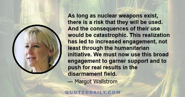 As long as nuclear weapons exist, there is a risk that they will be used. And the consequences of their use would be catastrophic. This realization has led to increased engagement, not least through the humanitarian