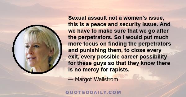 Sexual assault not a women's issue, this is a peace and security issue. And we have to make sure that we go after the perpetrators. So I would put much more focus on finding the perpetrators and punishing them, to close 