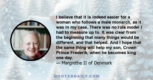 I believe that it is indeed easier for a woman who follows a male monarch, as it was in my case. There was no role model I had to measure up to. It was clear from the beginning that many things would be different, and